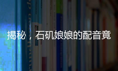 揭秘，石矶娘娘的配音竟隐藏在公司行政之中