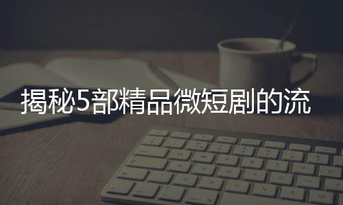 揭秘5部精品微短剧的流量密码，撬动观众心弦的秘诀