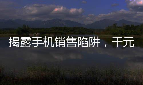 揭露手机销售陷阱，千元手机以高价卖给老年人事件