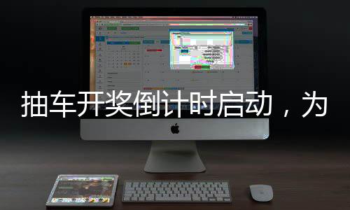 抽车开奖倒计时启动，为期四天的精彩瞬间一一回顾