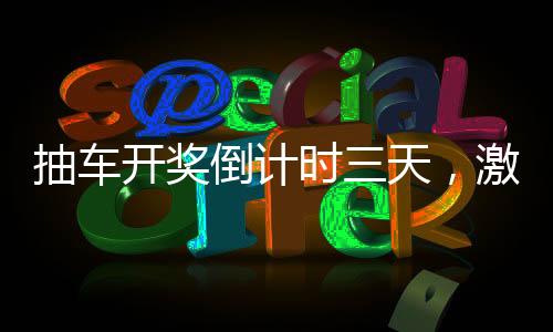 抽车开奖倒计时三天，激动人心的时刻即将来临