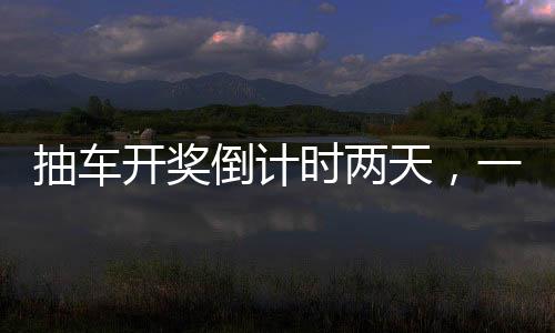 抽车开奖倒计时两天，一场令人热血沸腾的盛宴即将拉开帷幕！以下是关于本次活动的详细报道。