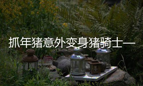 抓年猪意外变身猪骑士——一则神奇的乡村故事
