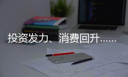 投资发力、消费回升……从数据看中国经济的韧性与潜能