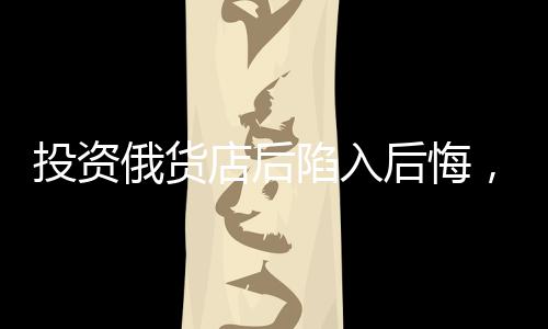 投资俄货店后陷入后悔，深度剖析一次失败的商业决策