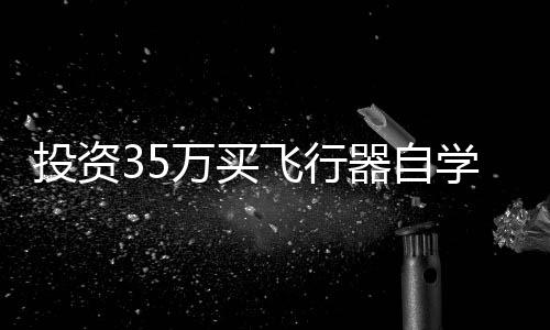 投资35万买飞行器自学，一次冒险的飞行梦想之旅
