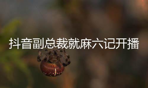 抖音副总裁就麻六记开播发表回应，开启合作新篇章，共创内容生态繁荣