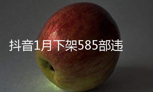抖音1月下架585部违规微短剧 内容低俗拜金