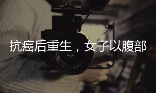 抗癌后重生，女子以腹部赘肉再造乳房的勇敢决定