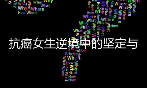 抗癌女生逆境中的坚定与勇气，21岁生日当天签署截肢同意书
