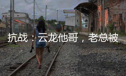抗战：云龙他哥，老总被我折服！