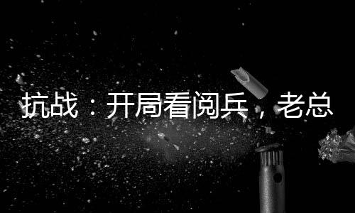 抗战：开局看阅兵，老总瞒不住了