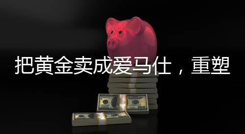 把黄金卖成爱马仕，重塑高端价值的秘密之旅