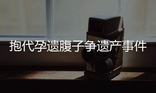 抱代孕遗腹子争遗产事件揭秘