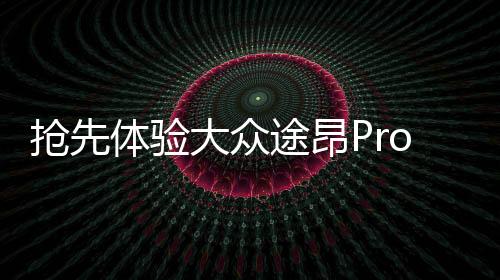 抢先体验大众途昂Pro，一二三四，探索未来驾驶新篇章