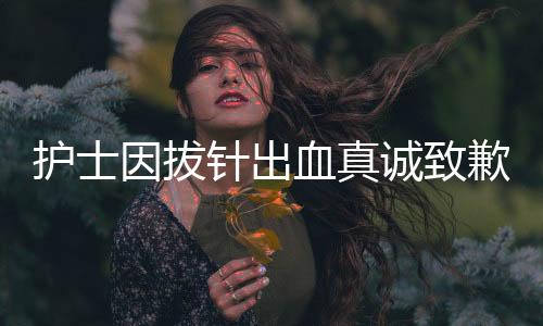 护士因拔针出血真诚致歉，护士职业道德与患者情感的交织展现