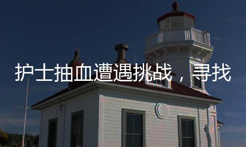 护士抽血遭遇挑战，寻找血管之路并非一帆风顺