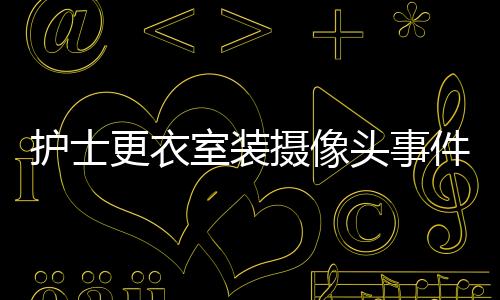 护士更衣室装摄像头事件揭秘