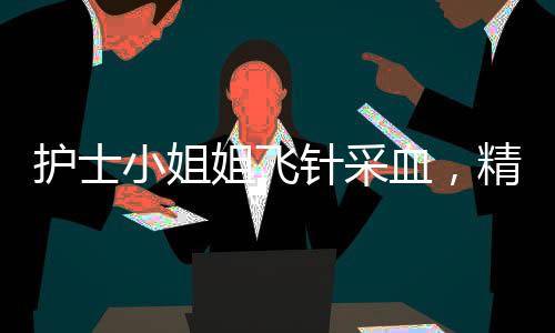 护士小姐姐飞针采血，精准技艺展现医疗人文关怀