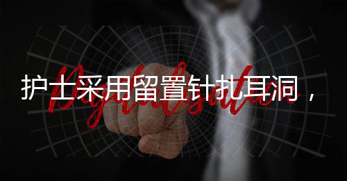 护士采用留置针扎耳洞，一种新兴美容护理技术及其趋势分析