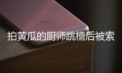 拍黄瓜的厨师跳槽后被索赔10万，揭秘一起因人才流失引发的纠纷事件