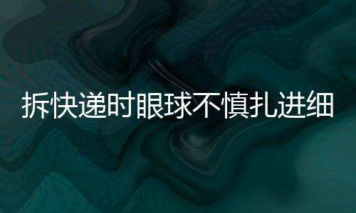 拆快递时眼球不慎扎进细刺，安全意识需加强