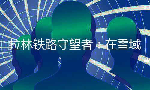 拉林铁路守望者：在雪域“天路”托起365个“扎西德勒”