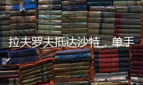 拉夫罗夫抵达沙特，单手揣兜展现外交风采