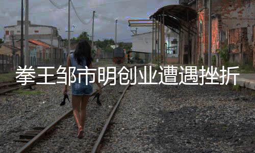 拳王邹市明创业遭遇挫折，从荣耀拳坛到商海浮沉的挑战