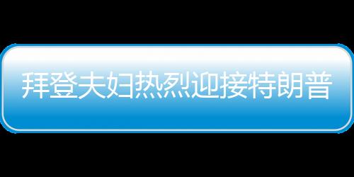 拜登夫妇热烈迎接特朗普，欢迎回家，共展团结篇章