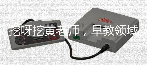 挖呀挖黄老师，早教领域的璀璨明星，引领早期教育新潮流