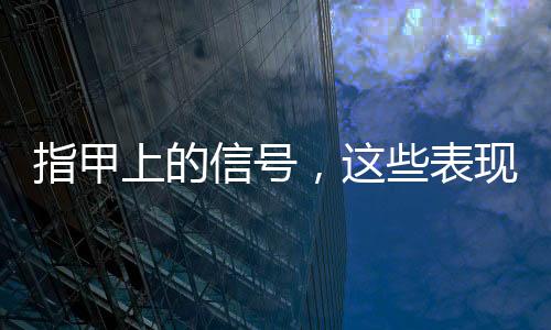 指甲上的信号，这些表现需注意——一项健康指南