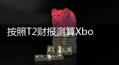 按照T2财报测算Xbox Series主机年销量仅有200万台？