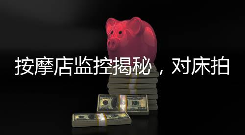 按摩店监控揭秘，对床拍女性事件背后，多人视频引发社会关注