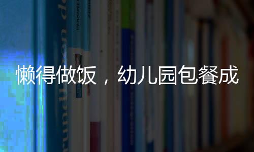 懒得做饭，幼儿园包餐成为新宠