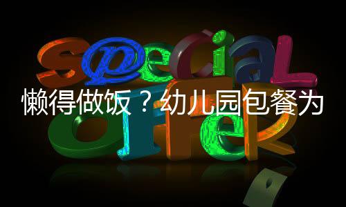 懒得做饭？幼儿园包餐为您解决后顾之忧！