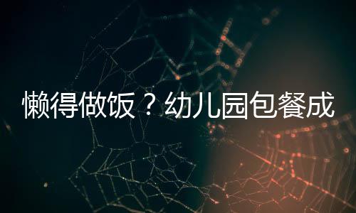 懒得做饭？幼儿园包餐成家长新宠