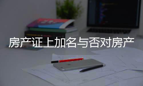 房产证上加名与否对房产分配的影响，解读相关法规与实际操作