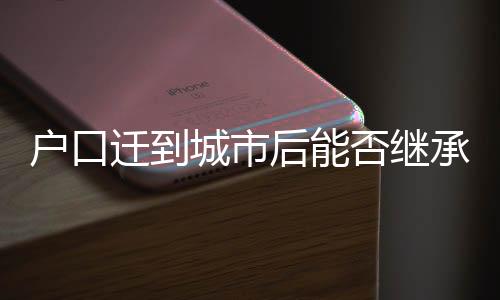 户口迁到城市后能否继承宅基地？解读相关法规与权益保障