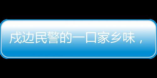 戍边民警的一口家乡味，边疆的温情与文化的连结