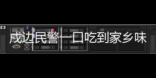 戍边民警一口吃到家乡味，边疆温情与家的味道交织