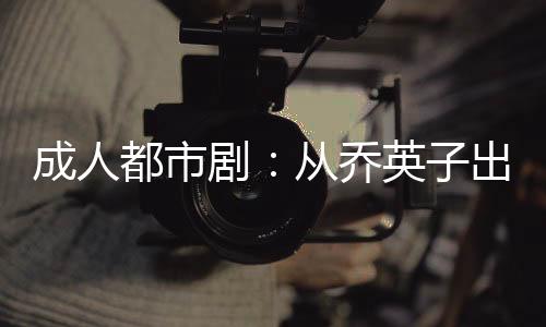 成人都市剧：从乔英子出纰漏开始