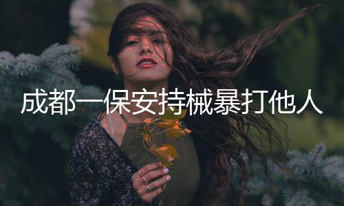 成都一保安持械暴打他人事件曝光，警方迅速介入调查处理