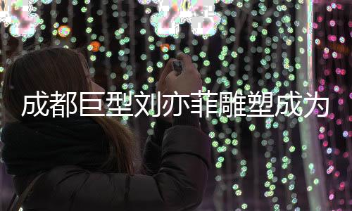 成都巨型刘亦菲雕塑成为新晋网红打卡点