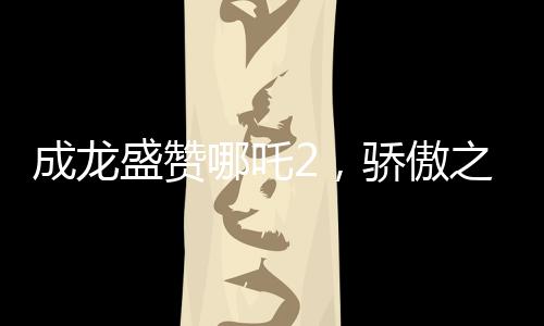 成龙盛赞哪吒2，骄傲之作，传承文化之魂