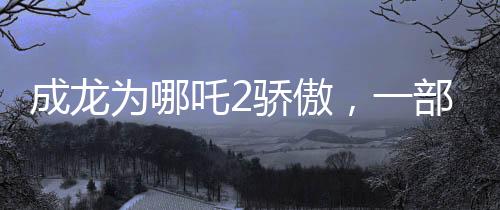 成龙为哪吒2骄傲，一部令人瞩目的传奇佳作