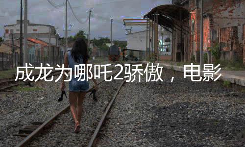 成龙为哪吒2骄傲，电影魅力与父爱情感的完美结合
