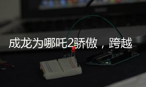成龙为哪吒2骄傲，跨越时空的影坛巨星与神话英雄的荣耀碰撞