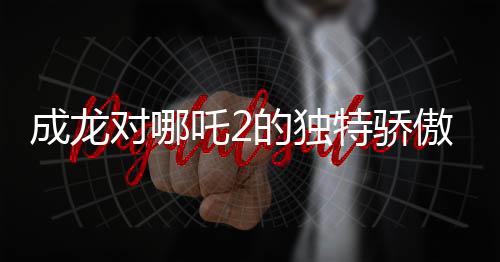 成龙对哪吒2的独特骄傲——一线影星的赞誉背后