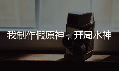 我制作假原神，开局水神死刑！